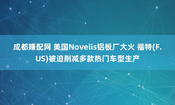 成都赚配网 美国Novelis铝板厂大火 福特(F.US)被迫削减多款热门车型生产