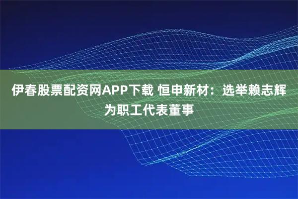 伊春股票配资网APP下载 恒申新材：选举赖志辉为职工代表董事