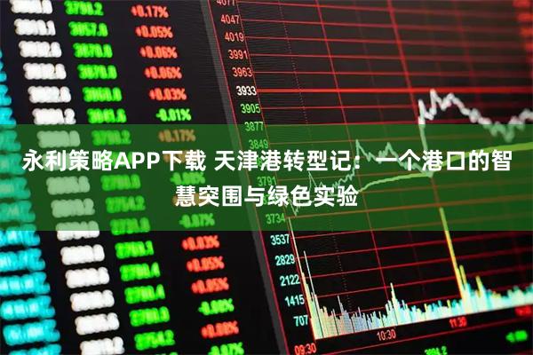 永利策略APP下载 天津港转型记：一个港口的智慧突围与绿色实验