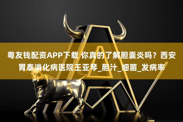 粤友钱配资APP下载 你真的了解胆囊炎吗？西安胃泰消化病医院王亚琴_胆汁_细菌_发病率