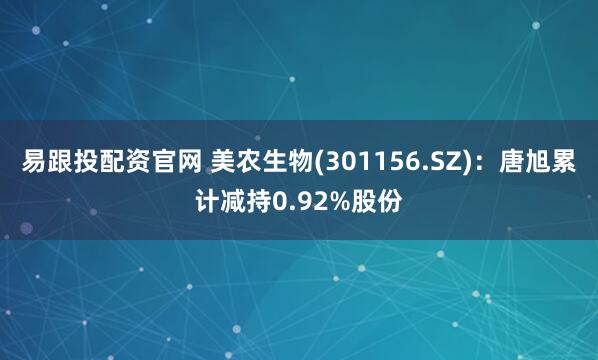 易跟投配资官网 美农生物(301156.SZ)：唐旭累计减持0.92%股份