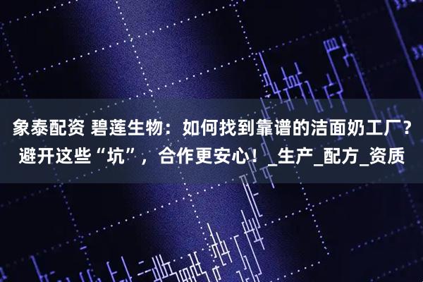 象泰配资 碧莲生物：如何找到靠谱的洁面奶工厂？避开这些“坑”，合作更安心！_生产_配方_资质