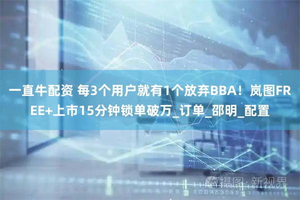 一直牛配资 每3个用户就有1个放弃BBA！岚图FREE+上市15分钟锁单破万_订单_邵明_配置