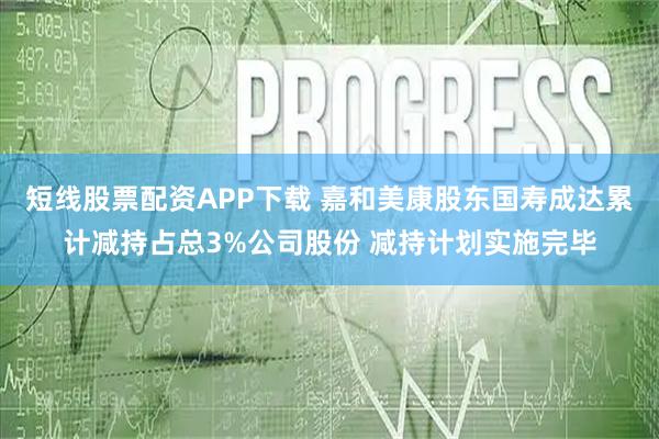 短线股票配资APP下载 嘉和美康股东国寿成达累计减持占总3%公司股份 减持计划实施完毕