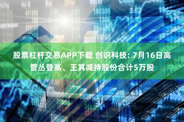 股票杠杆交易APP下载 创识科技: 7月16日高管丛登高、王其减持股份合计5万股