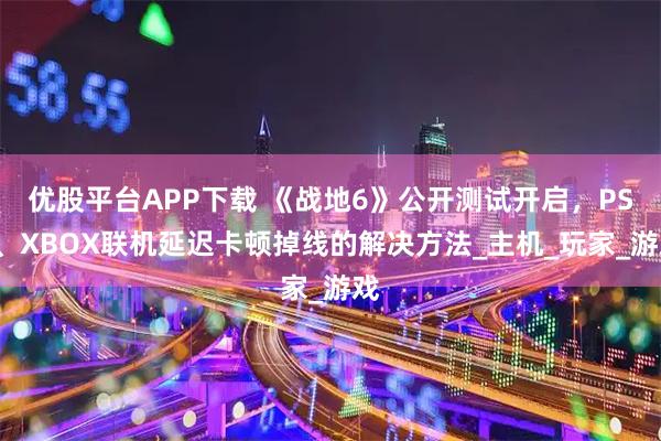 优股平台APP下载 《战地6》公开测试开启，PS5、XBOX联机延迟卡顿掉线的解决方法_主机_玩家_游戏