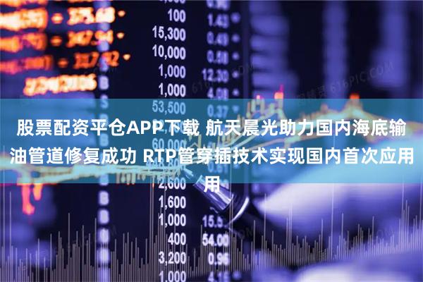 股票配资平仓APP下载 航天晨光助力国内海底输油管道修复成功 RTP管穿插技术实现国内首次应用