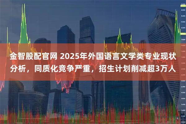 金智股配官网 2025年外国语言文学类专业现状分析，同质化竞争严重，招生计划削减超3万人