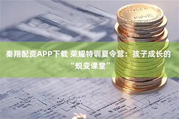 秦翔配资APP下载 荣耀特训夏令营：孩子成长的 “蜕变课堂”