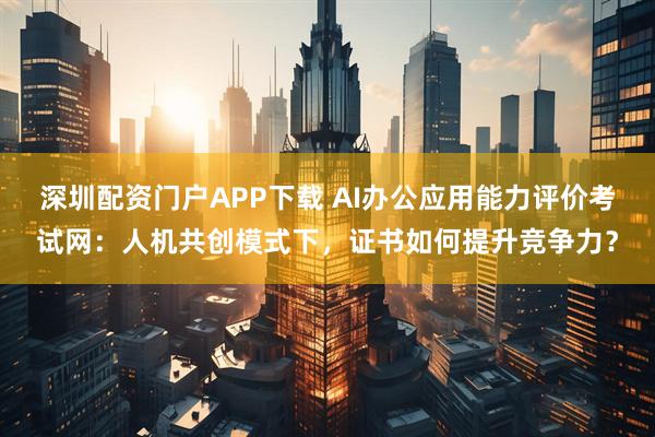 深圳配资门户APP下载 AI办公应用能力评价考试网：人机共创模式下，证书如何提升竞争力？
