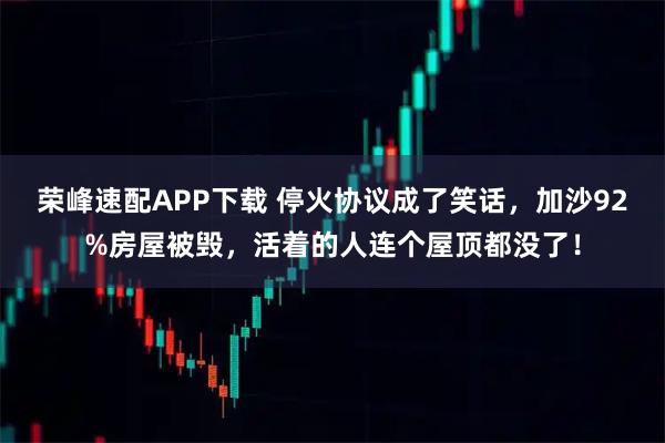 荣峰速配APP下载 停火协议成了笑话，加沙92%房屋被毁，活着的人连个屋顶都没了！