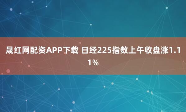 晟红网配资APP下载 日经225指数上午收盘涨1.11%