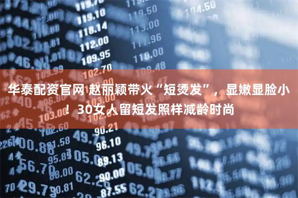 华泰配资官网 赵丽颖带火“短烫发”，显嫩显脸小！30女人留短发照样减龄时尚