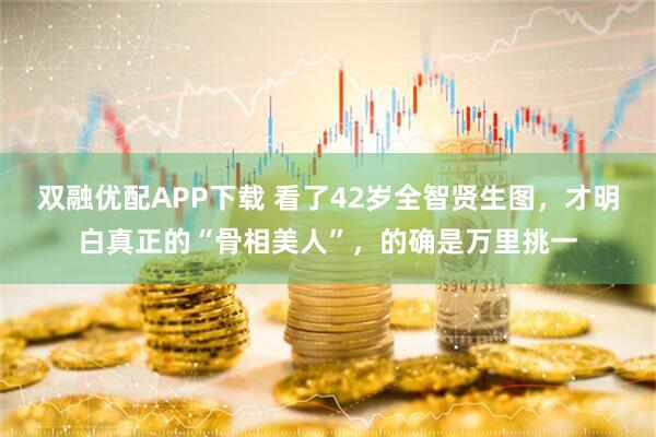 双融优配APP下载 看了42岁全智贤生图，才明白真正的“骨相美人”，的确是万里挑一