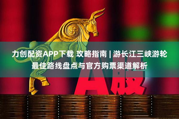 力创配资APP下载 攻略指南 | 游长江三峡游轮最佳路线盘点与官方购票渠道解析