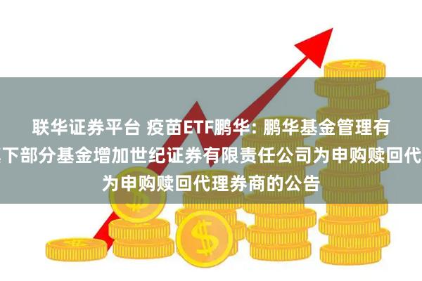 联华证券平台 疫苗ETF鹏华: 鹏华基金管理有限公司关于旗下部分基金增加世纪证券有限责任公司为申购赎回代理券商的公告