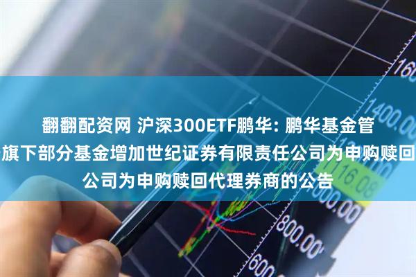 翻翻配资网 沪深300ETF鹏华: 鹏华基金管理有限公司关于旗下部分基金增加世纪证券有限责任公司为申购赎回代理券商的公告