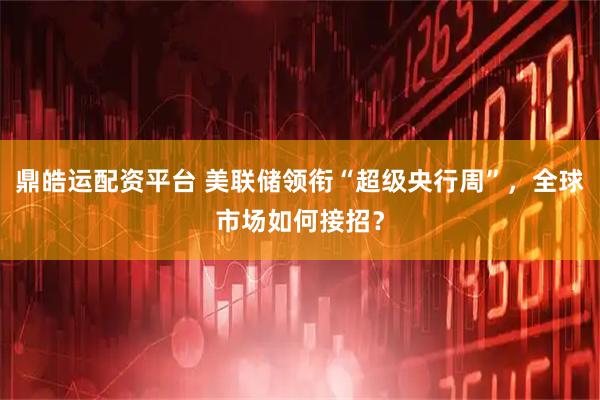 鼎皓运配资平台 美联储领衔“超级央行周”，全球市场如何接招？