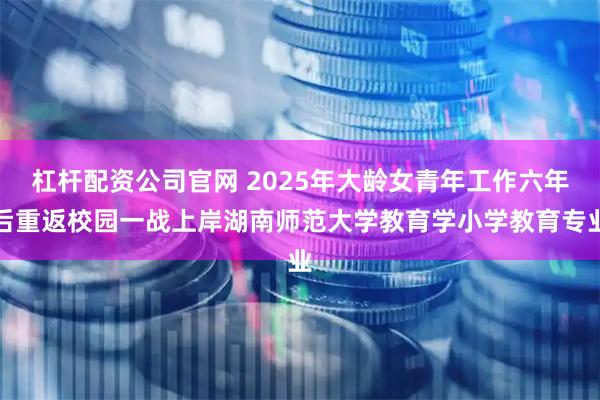 杠杆配资公司官网 2025年大龄女青年工作六年后重返校园一战上岸湖南师范大学教育学小学教育专业