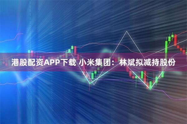 港股配资APP下载 小米集团：林斌拟减持股份