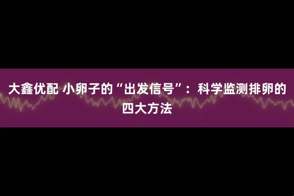 大鑫优配 小卵子的“出发信号”：科学监测排卵的四大方法