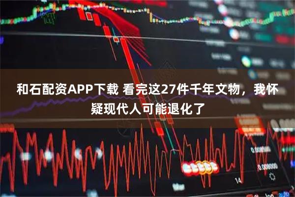 和石配资APP下载 看完这27件千年文物，我怀疑现代人可能退化了