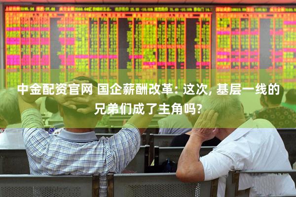 中金配资官网 国企薪酬改革: 这次, 基层一线的兄弟们成了主角吗?
