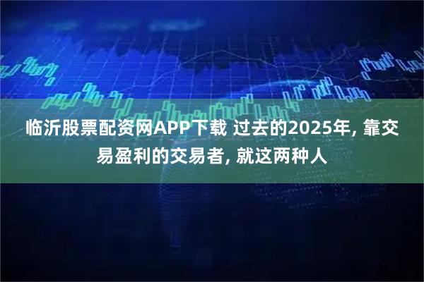 临沂股票配资网APP下载 过去的2025年, 靠交易盈利的交易者, 就这两种人