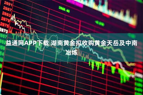 益通网APP下载 湖南黄金拟收购黄金天岳及中南冶炼