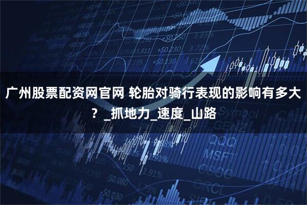 广州股票配资网官网 轮胎对骑行表现的影响有多大？_抓地力_速度_山路