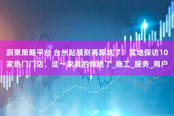 蔚莱策略平台 台州贴膜别再踩坑了！实地探访10家热门门店，这一家真的惊艳了_施工_服务_用户