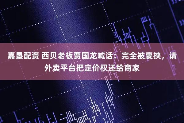 嘉垦配资 西贝老板贾国龙喊话：完全被裹挟，请外卖平台把定价权还给商家