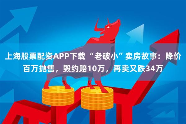 上海股票配资APP下载 “老破小”卖房故事：降价百万抛售，毁约赔10万，再卖又跌34万
