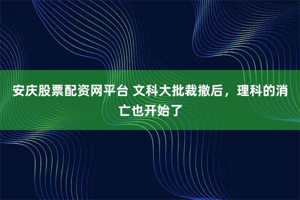安庆股票配资网平台 文科大批裁撤后，理科的消亡也开始了