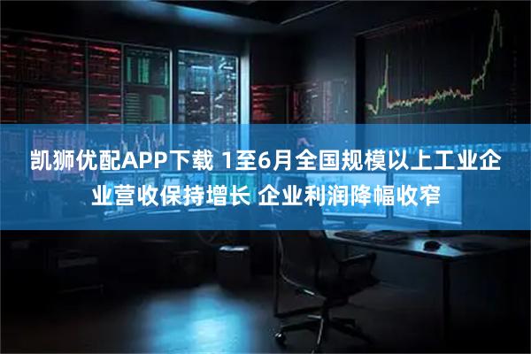 凯狮优配APP下载 1至6月全国规模以上工业企业营收保持增长 企业利润降幅收窄