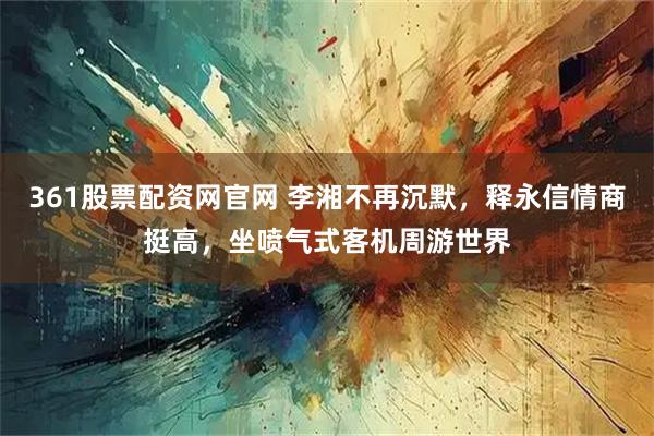 361股票配资网官网 李湘不再沉默，释永信情商挺高，坐喷气式客机周游世界