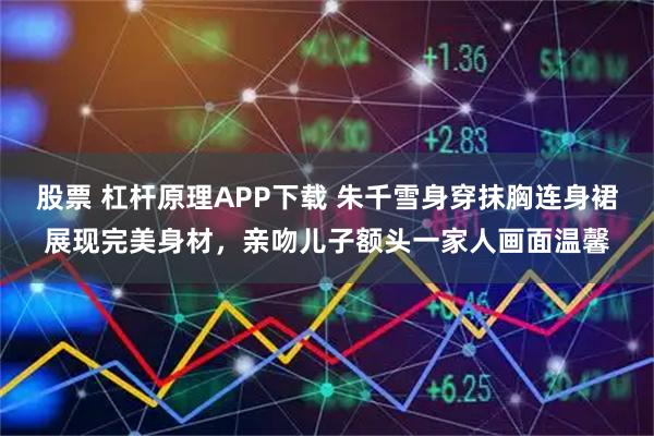 股票 杠杆原理APP下载 朱千雪身穿抹胸连身裙展现完美身材，亲吻儿子额头一家人画面温馨