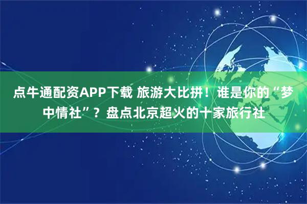 点牛通配资APP下载 旅游大比拼！谁是你的“梦中情社”？盘点北京超火的十家旅行社