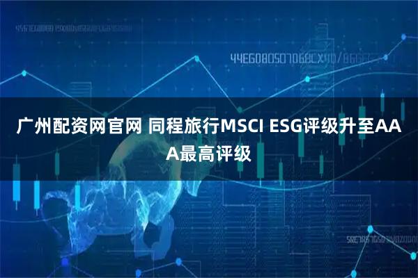 广州配资网官网 同程旅行MSCI ESG评级升至AAA最高评级