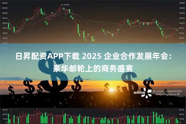 日昇配资APP下载 2025 企业合作发展年会：豪华邮轮上的商务盛宴