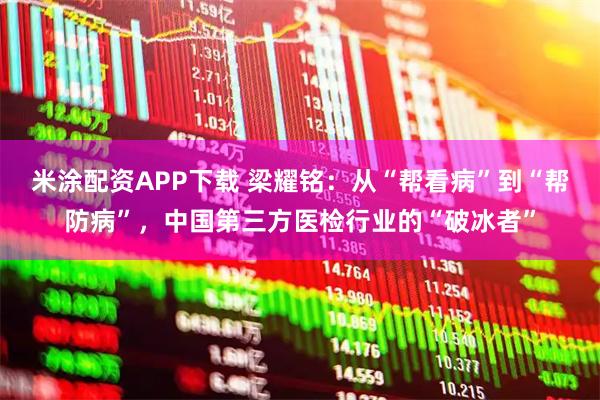 米涂配资APP下载 梁耀铭：从“帮看病”到“帮防病”，中国第三方医检行业的“破冰者”