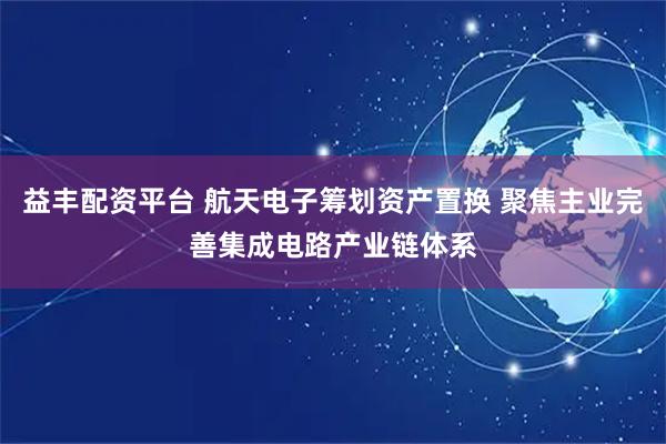 益丰配资平台 航天电子筹划资产置换 聚焦主业完善集成电路产业链体系
