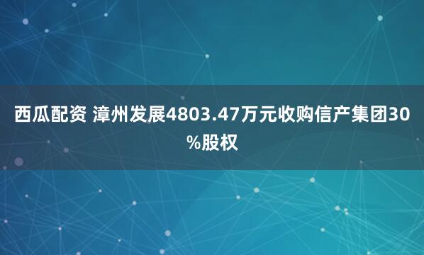 西瓜配资 漳州发展4803.47万元收购信产集团30%股权