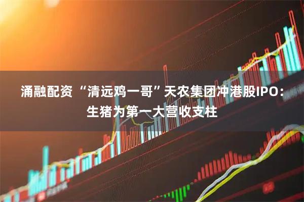 涌融配资 “清远鸡一哥”天农集团冲港股IPO：生猪为第一大营收支柱