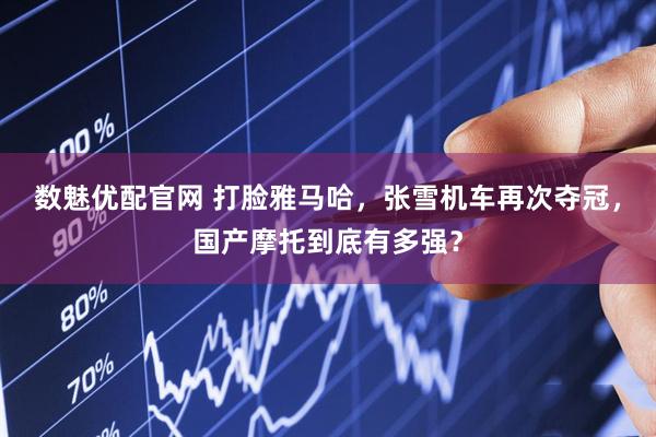 数魅优配官网 打脸雅马哈，张雪机车再次夺冠，国产摩托到底有多强？
