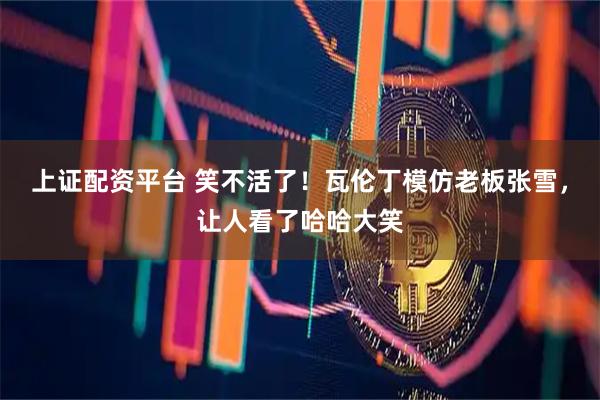 上证配资平台 笑不活了！瓦伦丁模仿老板张雪，让人看了哈哈大笑