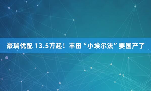 豪瑞优配 13.5万起！丰田“小埃尔法”要国产了
